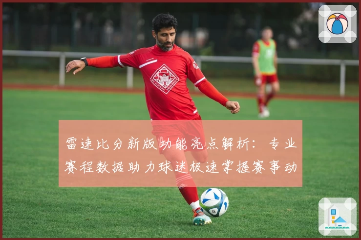 雷速比分新版功能亮点解析：专业赛程数据助力球迷极速掌握赛事动态