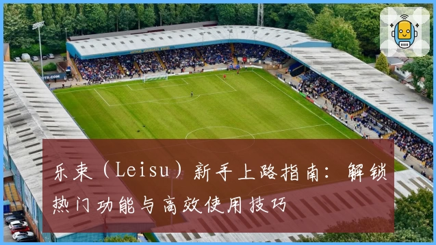 乐束（Leisu）新手上路指南：解锁热门功能与高效使用技巧