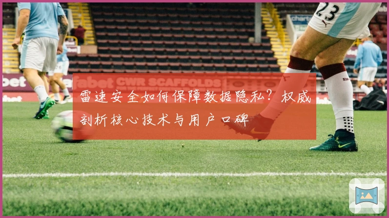 雷速安全如何保障数据隐私？权威剖析核心技术与用户口碑