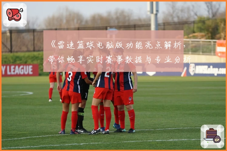 《雷速篮球电脑版功能亮点解析，带你畅享实时赛事数据与专业分析》