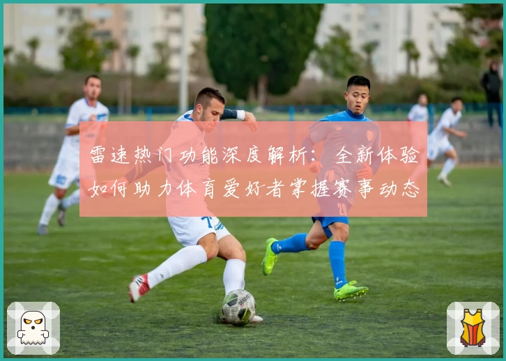 雷速热门功能深度解析：全新体验如何助力体育爱好者掌握赛事动态