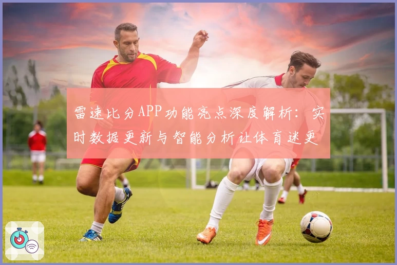 雷速比分APP功能亮点深度解析:实时数据更新与智能分析让体育迷更爱用