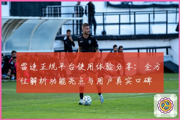 雷速正规平台使用体验分享：全方位解析功能亮点与用户真实口碑